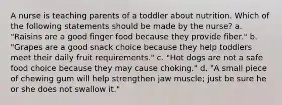 A nurse is teaching parents of a toddler about nutrition. Which of the following statements should be made by the nurse? a. "Raisins are a good finger food because they provide fiber." b. "Grapes are a good snack choice because they help toddlers meet their daily fruit requirements." c. "Hot dogs are not a safe food choice because they may cause choking." d. "A small piece of chewing gum will help strengthen jaw muscle; just be sure he or she does not swallow it."