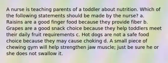 A nurse is teaching parents of a toddler about nutrition. Which of the following statements should be made by the nurse? a. Raisins are a good finger food because they provide fiber b. Grapes are a good snack choice because they help toddlers meet their daily fruit requirements c. Hot dogs are not a safe food choice because they may cause choking d. A small piece of chewing gym will help strengthen jaw muscle; just be sure he or she does not swallow it.