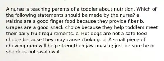 A nurse is teaching parents of a toddler about nutrition. Which of the following statements should be made by the nurse? a. Raisins are a good finger food because they provide fiber b. Grapes are a good snack choice because they help toddlers meet their daily fruit requirements. c. Hot dogs are not a safe food choice because they may cause choking. d. A small piece of chewing gum will help strengthen jaw muscle; just be sure he or she does not swallow it.