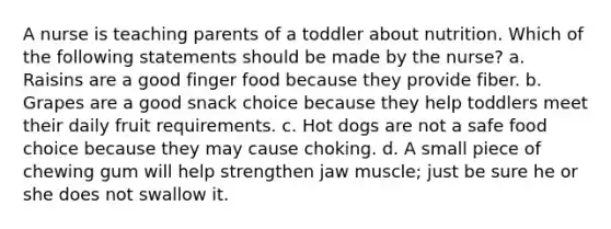 A nurse is teaching parents of a toddler about nutrition. Which of the following statements should be made by the nurse? a. Raisins are a good finger food because they provide fiber. b. Grapes are a good snack choice because they help toddlers meet their daily fruit requirements. c. Hot dogs are not a safe food choice because they may cause choking. d. A small piece of chewing gum will help strengthen jaw muscle; just be sure he or she does not swallow it.