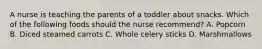 A nurse is teaching the parents of a toddler about snacks. Which of the following foods should the nurse recommend? A. Popcorn B. Diced steamed carrots C. Whole celery sticks D. Marshmallows