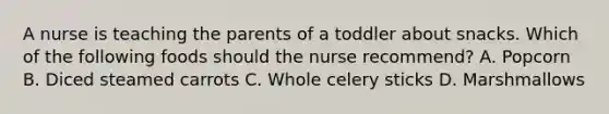 A nurse is teaching the parents of a toddler about snacks. Which of the following foods should the nurse recommend? A. Popcorn B. Diced steamed carrots C. Whole celery sticks D. Marshmallows