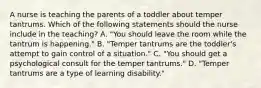 A nurse is teaching the parents of a toddler about temper tantrums. Which of the following statements should the nurse include in the teaching? A. "You should leave the room while the tantrum is happening." B. "Temper tantrums are the toddler's attempt to gain control of a situation." C. "You should get a psychological consult for the temper tantrums." D. "Temper tantrums are a type of learning disability."