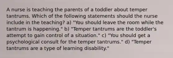 A nurse is teaching the parents of a toddler about temper tantrums. Which of the following statements should the nurse include in the teaching? a) "You should leave the room while the tantrum is happening." b) "Temper tantrums are the toddler's attempt to gain control of a situation." c) "You should get a psychological consult for the temper tantrums." d) "Temper tantrums are a type of learning disability."