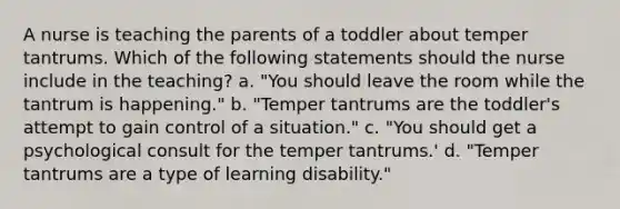 A nurse is teaching the parents of a toddler about temper tantrums. Which of the following statements should the nurse include in the teaching? a. "You should leave the room while the tantrum is happening." b. "Temper tantrums are the toddler's attempt to gain control of a situation." c. "You should get a psychological consult for the temper tantrums.' d. "Temper tantrums are a type of learning disability."