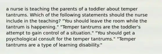 a nurse is teaching the parents of a toddler about temper tantrums. Which of the following statements should the nurse include in the teaching? "You should leave the room while the tantrum is happening." "Temper tantrums are the toddler's attempt to gain control of a situation." "You should get a psychological consult for the temper tantrums." "Temper tantrums are a type of learning disability."