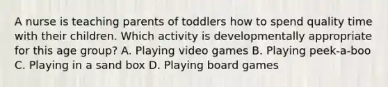 A nurse is teaching parents of toddlers how to spend quality time with their children. Which activity is developmentally appropriate for this age group? A. Playing video games B. Playing peek-a-boo C. Playing in a sand box D. Playing board games