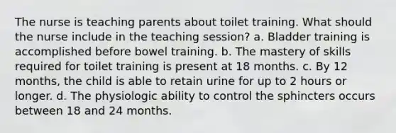 The nurse is teaching parents about toilet training. What should the nurse include in the teaching session? a. Bladder training is accomplished before bowel training. b. The mastery of skills required for toilet training is present at 18 months. c. By 12 months, the child is able to retain urine for up to 2 hours or longer. d. The physiologic ability to control the sphincters occurs between 18 and 24 months.