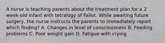 A nurse is teaching parents about the treatment plan for a 2 week-old infant with tetralogy of Fallot. While awaiting future surgery, the nurse instructs the parents to immediately report which finding? A. Changes in level of consciousness B. Feeding problems C. Poor weight gain D. Fatigue with crying