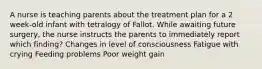 A nurse is teaching parents about the treatment plan for a 2 week-old infant with tetralogy of Fallot. While awaiting future surgery, the nurse instructs the parents to immediately report which finding? Changes in level of consciousness Fatigue with crying Feeding problems Poor weight gain