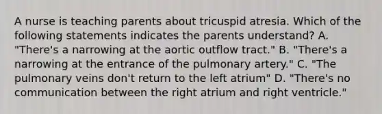 A nurse is teaching parents about tricuspid atresia. Which of the following statements indicates the parents understand? A. "There's a narrowing at the aortic outflow tract." B. "There's a narrowing at the entrance of the pulmonary artery." C. "The pulmonary veins don't return to the left atrium" D. "There's no communication between the right atrium and right ventricle."