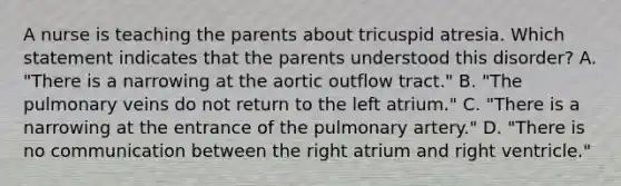 A nurse is teaching the parents about tricuspid atresia. Which statement indicates that the parents understood this disorder? A. "There is a narrowing at the aortic outflow tract." B. "The pulmonary veins do not return to the left atrium." C. "There is a narrowing at the entrance of the pulmonary artery." D. "There is no communication between the right atrium and right ventricle."