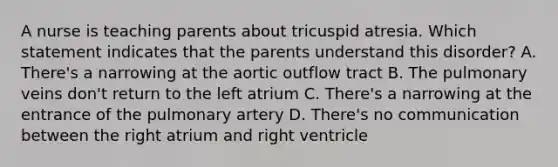 A nurse is teaching parents about tricuspid atresia. Which statement indicates that the parents understand this disorder? A. There's a narrowing at the aortic outflow tract B. The pulmonary veins don't return to the left atrium C. There's a narrowing at the entrance of the pulmonary artery D. There's no communication between the right atrium and right ventricle