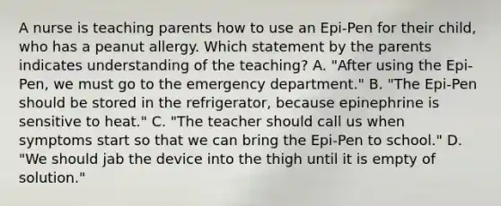 A nurse is teaching parents how to use an Epi-Pen for their child, who has a peanut allergy. Which statement by the parents indicates understanding of the teaching? A. "After using the Epi-Pen, we must go to the emergency department." B. "The Epi-Pen should be stored in the refrigerator, because epinephrine is sensitive to heat." C. "The teacher should call us when symptoms start so that we can bring the Epi-Pen to school." D. "We should jab the device into the thigh until it is empty of solution."