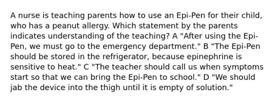 A nurse is teaching parents how to use an Epi-Pen for their child, who has a peanut allergy. Which statement by the parents indicates understanding of the teaching? A "After using the Epi-Pen, we must go to the emergency department." B "The Epi-Pen should be stored in the refrigerator, because epinephrine is sensitive to heat." C "The teacher should call us when symptoms start so that we can bring the Epi-Pen to school." D "We should jab the device into the thigh until it is empty of solution."