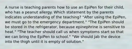 A nurse is teaching parents how to use an EpiPen for their child, who has a peanut allergy. Which statement by the parents indicates understanding of the teaching? "After using the EpiPen, we must go to the emergency department." "The EpiPen should be stored in the refrigerator, because epinephrine is sensitive to heat." "The teacher should call us when symptoms start so that we can bring the EpiPen to school." "We should jab the device into the thigh until it is empty of solution."