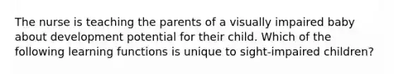 The nurse is teaching the parents of a visually impaired baby about development potential for their child. Which of the following learning functions is unique to sight-impaired children?