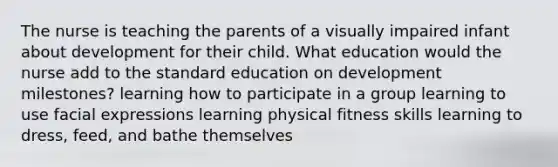 The nurse is teaching the parents of a visually impaired infant about development for their child. What education would the nurse add to the standard education on development milestones? learning how to participate in a group learning to use facial expressions learning physical fitness skills learning to dress, feed, and bathe themselves