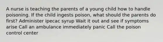 A nurse is teaching the parents of a young child how to handle poisoning. If the child ingests poison, what should the parents do first? Administer ipecac syrup Wait it out and see if symptoms arise Call an ambulance immediately panic Call the poison control center