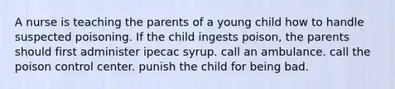 A nurse is teaching the parents of a young child how to handle suspected poisoning. If the child ingests poison, the parents should first administer ipecac syrup. call an ambulance. call the poison control center. punish the child for being bad.