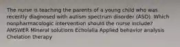 The nurse is teaching the parents of a young child who was recently diagnosed with autism spectrum disorder (ASD). Which nonpharmacologic intervention should the nurse include? ANSWER Mineral solutions Echolalia Applied behavior analysis Chelation therapy