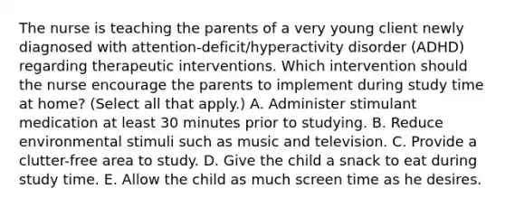 The nurse is teaching the parents of a very young client newly diagnosed with​ attention-deficit/hyperactivity disorder​ (ADHD) regarding therapeutic interventions. Which intervention should the nurse encourage the parents to implement during study time at​ home? (Select all that​ apply.) A. Administer stimulant medication at least 30 minutes prior to studying. B. Reduce environmental stimuli such as music and television. C. Provide a​ clutter-free area to study. D. Give the child a snack to eat during study time. E. Allow the child as much screen time as he desires.