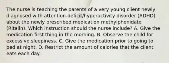 The nurse is teaching the parents of a very young client newly diagnosed with​ attention-deficit/hyperactivity disorder​ (ADHD) about the newly prescribed medication methylphenidate​ (Ritalin). Which instruction should the nurse​ include? A. Give the medication first thing in the morning. B. Observe the child for excessive sleepiness. C. Give the medication prior to going to bed at night. D. Restrict the amount of calories that the client eats each day.