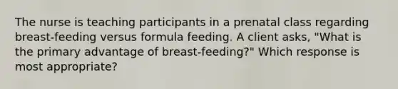 The nurse is teaching participants in a prenatal class regarding breast-feeding versus formula feeding. A client asks, "What is the primary advantage of breast-feeding?" Which response is most appropriate?