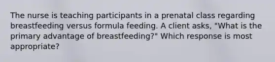 The nurse is teaching participants in a prenatal class regarding breastfeeding versus formula feeding. A client asks, "What is the primary advantage of breastfeeding?" Which response is most appropriate?