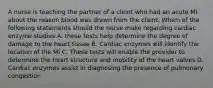 A nurse is teaching the partner of a cleint who had an acute MI about the reason blood was drawn from the client. Which of the following statements should the nurse make regarding cardiac enzyme studies A. these tests help determine the degree of damage to the heart tissue B. Cardiac enzymes will identify the location of the MI C. These tests will enable the provider to determine the heart structure and mobility of the heart valves D. Cardiac enzymes assist in diagnosing the presence of pulmonary congestion