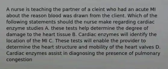 A nurse is teaching the partner of a cleint who had an acute MI about the reason blood was drawn from the client. Which of the following statements should the nurse make regarding cardiac enzyme studies A. these tests help determine the degree of damage to the heart tissue B. Cardiac enzymes will identify the location of the MI C. These tests will enable the provider to determine the heart structure and mobility of the heart valves D. Cardiac enzymes assist in diagnosing the presence of pulmonary congestion