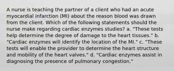 A nurse is teaching the partner of a client who had an acute myocardial infarction (MI) about the reason blood was drawn from the client. Which of the following statements should the nurse make regarding cardiac enzymes studies? a. "These tests help determine the degree of damage to the heart tissues." b. "Cardiac enzymes will identify the location of the MI." c. "These tests will enable the provider to determine the heart structure and mobility of the heart valves." d. "Cardiac enzymes assist in diagnosing the presence of pulmonary congestion."