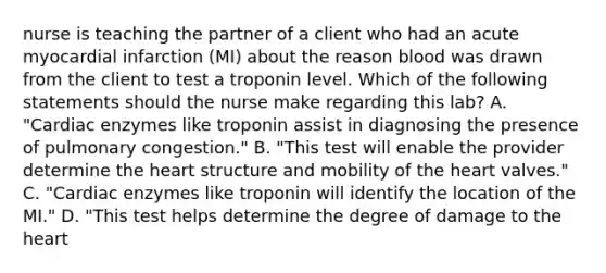 nurse is teaching the partner of a client who had an acute myocardial infarction (MI) about the reason blood was drawn from the client to test a troponin level. Which of the following statements should the nurse make regarding this lab? A. "Cardiac enzymes like troponin assist in diagnosing the presence of pulmonary congestion." B. "This test will enable the provider determine the heart structure and mobility of the heart valves." C. "Cardiac enzymes like troponin will identify the location of the MI." D. "This test helps determine the degree of damage to the heart