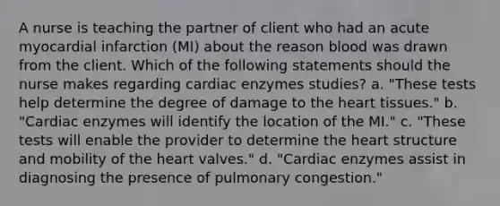 A nurse is teaching the partner of client who had an acute myocardial infarction (MI) about the reason blood was drawn from the client. Which of the following statements should the nurse makes regarding cardiac enzymes studies? a. "These tests help determine the degree of damage to the heart tissues." b. "Cardiac enzymes will identify the location of the MI." c. "These tests will enable the provider to determine the heart structure and mobility of the heart valves." d. "Cardiac enzymes assist in diagnosing the presence of pulmonary congestion."