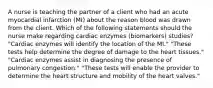 A nurse is teaching the partner of a client who had an acute myocardial infarction (MI) about the reason blood was drawn from the client. Which of the following statements should the nurse make regarding cardiac enzymes (biomarkers) studies? "Cardiac enzymes will identify the location of the MI." "These tests help determine the degree of damage to the heart tissues." "Cardiac enzymes assist in diagnosing the presence of pulmonary congestion." "These tests will enable the provider to determine the heart structure and mobility of the heart valves."