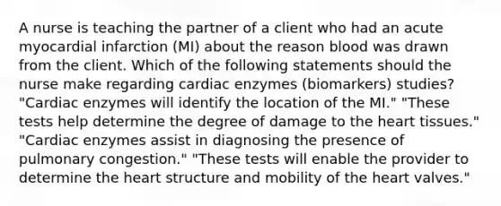 A nurse is teaching the partner of a client who had an acute myocardial infarction (MI) about the reason blood was drawn from the client. Which of the following statements should the nurse make regarding cardiac enzymes (biomarkers) studies? "Cardiac enzymes will identify the location of the MI." "These tests help determine the degree of damage to the heart tissues." "Cardiac enzymes assist in diagnosing the presence of pulmonary congestion." "These tests will enable the provider to determine the heart structure and mobility of the heart valves."