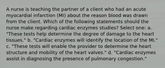 A nurse is teaching the partner of a client who had an acute myocardial infarction (MI) about the reason blood was drawn from the client. Which of the following statements should the nurse make regarding cardiac enzymes studies? Select one: a. "These tests help determine the degree of damage to the heart tissues." b. "Cardiac enzymes will identify the location of the MI." c. "These tests will enable the provider to determine the heart structure and mobility of the heart valves." d. "Cardiac enzymes assist in diagnosing the presence of pulmonary congestion."