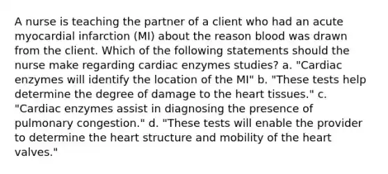 A nurse is teaching the partner of a client who had an acute myocardial infarction (MI) about the reason blood was drawn from the client. Which of the following statements should the nurse make regarding cardiac enzymes studies? a. "Cardiac enzymes will identify the location of the MI" b. "These tests help determine the degree of damage to the heart tissues." c. "Cardiac enzymes assist in diagnosing the presence of pulmonary congestion." d. "These tests will enable the provider to determine the heart structure and mobility of the heart valves."