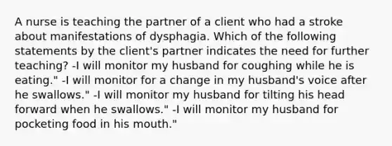 A nurse is teaching the partner of a client who had a stroke about manifestations of dysphagia. Which of the following statements by the client's partner indicates the need for further teaching? -I will monitor my husband for coughing while he is eating." -I will monitor for a change in my husband's voice after he swallows." -I will monitor my husband for tilting his head forward when he swallows." -I will monitor my husband for pocketing food in his mouth."