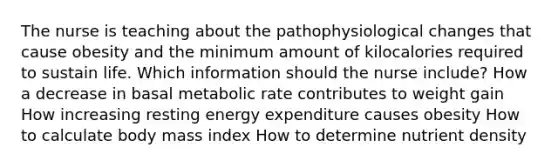 The nurse is teaching about the pathophysiological changes that cause obesity and the minimum amount of kilocalories required to sustain life. Which information should the nurse include? How a decrease in basal metabolic rate contributes to weight gain How increasing resting energy expenditure causes obesity How to calculate body mass index How to determine nutrient density