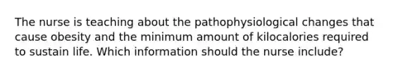 The nurse is teaching about the pathophysiological changes that cause obesity and the minimum amount of kilocalories required to sustain life. Which information should the nurse include?