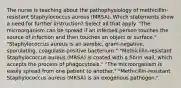 The nurse is teaching about the pathophysiology of methicillin-resistant Staphylococcus aureus (MRSA). Which statements show a need for further instruction? Select all that apply. "The microorganism can be spread if an infected person touches the source of infection and then touches an object or surface." "Staphylococcus aureus is an aerobic, gram-negative, sporulating, coagulase-positive bacterium." "Methicillin-resistant Staphylococcus aureus (MRSA) is coated with a fibrin wall, which accepts the process of phagocytosis." "The microorganism is easily spread from one patient to another." "Methicillin-resistant Staphylococcus aureus (MRSA) is an exogenous pathogen."