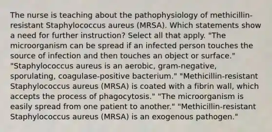 The nurse is teaching about the pathophysiology of methicillin-resistant Staphylococcus aureus (MRSA). Which statements show a need for further instruction? Select all that apply. "The microorganism can be spread if an infected person touches the source of infection and then touches an object or surface." "Staphylococcus aureus is an aerobic, gram-negative, sporulating, coagulase-positive bacterium." "Methicillin-resistant Staphylococcus aureus (MRSA) is coated with a fibrin wall, which accepts the process of phagocytosis." "The microorganism is easily spread from one patient to another." "Methicillin-resistant Staphylococcus aureus (MRSA) is an exogenous pathogen."