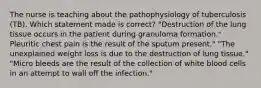 The nurse is teaching about the pathophysiology of tuberculosis (TB). Which statement made is correct? "Destruction of the lung tissue occurs in the patient during granuloma formation." Pleuritic chest pain is the result of the sputum present." "The unexplained weight loss is due to the destruction of lung tissue." "Micro bleeds are the result of the collection of white blood cells in an attempt to wall off the infection."