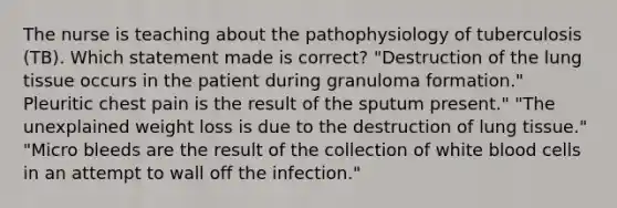 The nurse is teaching about the pathophysiology of tuberculosis (TB). Which statement made is correct? "Destruction of the lung tissue occurs in the patient during granuloma formation." Pleuritic chest pain is the result of the sputum present." "The unexplained weight loss is due to the destruction of lung tissue." "Micro bleeds are the result of the collection of white blood cells in an attempt to wall off the infection."