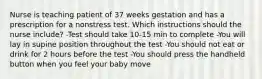 Nurse is teaching patient of 37 weeks gestation and has a prescription for a nonstress test. Which instructions should the nurse include? -Test should take 10-15 min to complete -You will lay in supine position throughout the test -You should not eat or drink for 2 hours before the test -You should press the handheld button when you feel your baby move