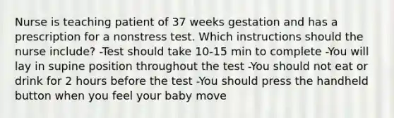 Nurse is teaching patient of 37 weeks gestation and has a prescription for a nonstress test. Which instructions should the nurse include? -Test should take 10-15 min to complete -You will lay in supine position throughout the test -You should not eat or drink for 2 hours before the test -You should press the handheld button when you feel your baby move