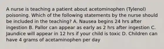 A nurse is teaching a patient about acetominophen (Tylenol) poisoning. Which of the following statements by the nurse should be included in the teaching? A. Nausea begins 24 hrs after ingestion B. Pallor can appear as early as 2 hrs after ingestion C. Jaundice will appear in 12 hrs if your child is toxic D. Children can have 4 grams of acetaminophen per day