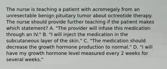 The nurse is teaching a patient with acromegaly from an unresectable benign pituitary tumor about octreotide therapy. The nurse should provide further teaching if the patient makes which statement? A. "The provider will infuse this medication through an IV." B. "I will inject the medication in the subcutaneous layer of the skin." C. "The medication should decrease the growth hormone production to normal." D. "I will have my growth hormone level measured every 2 weeks for several weeks."