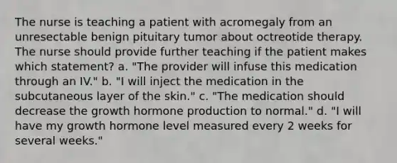 The nurse is teaching a patient with acromegaly from an unresectable benign pituitary tumor about octreotide therapy. The nurse should provide further teaching if the patient makes which statement? a. "The provider will infuse this medication through an IV." b. "I will inject the medication in the subcutaneous layer of the skin." c. "The medication should decrease the growth hormone production to normal." d. "I will have my growth hormone level measured every 2 weeks for several weeks."